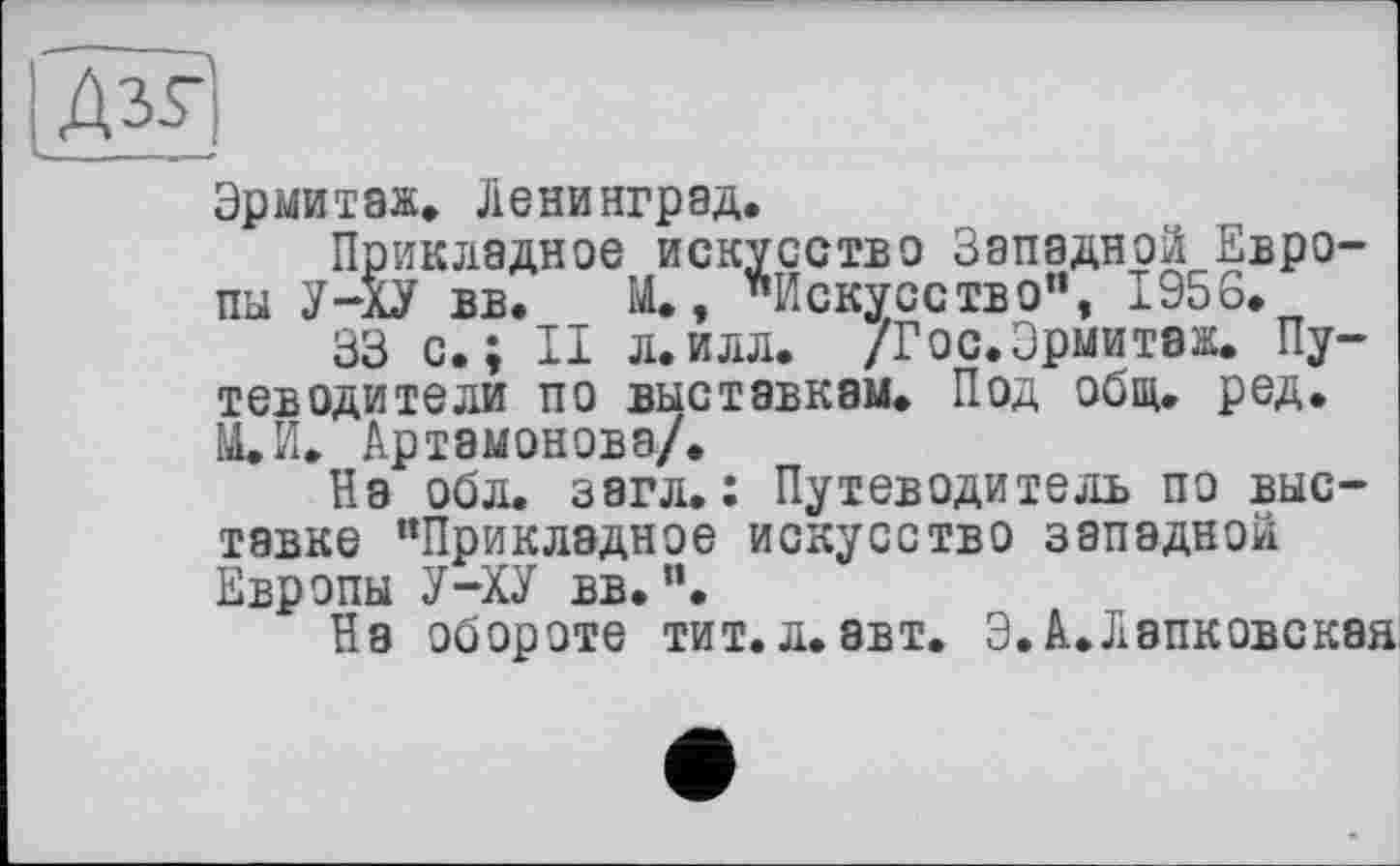 ﻿Дзг)
Эрмитаж» Ленинград.
Прикладное искусство Западной Европы У-ХУ вв. _ М., "Искусство”, 1956.
33 с.; II л.илл. /Гос.Эрмитаж. Путеводители по выставкам. Под общ. ред. М.И. Артамонова/.
На обл. загл. : Путеводитель по выставке “Прикладное искусство западной Европы У-ХУ вв.".
На обороте тит. л. авт. Э.А.Лэпковская